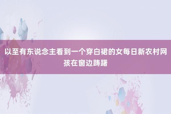 以至有东说念主看到一个穿白裙的女每日新农村网孩在窗边踌躇