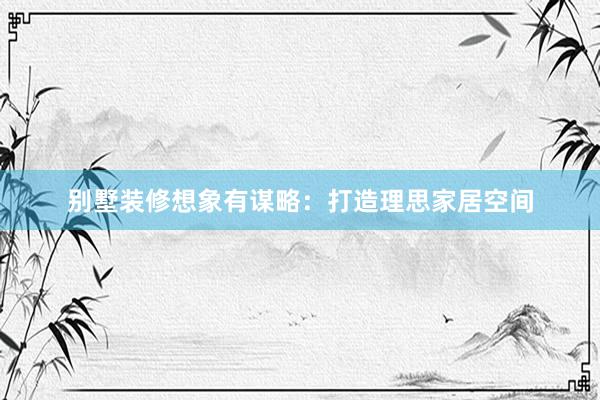 别墅装修想象有谋略：打造理思家居空间