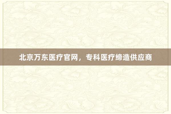 北京万东医疗官网，专科医疗缔造供应商