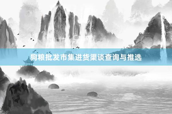 狗粮批发市集进货渠谈查询与推选