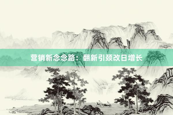 营销新念念路：翻新引颈改日增长